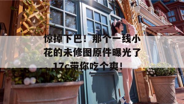 惊掉下巴!那个一线小花的未修图原件曝光了,17c带你吃个爽!