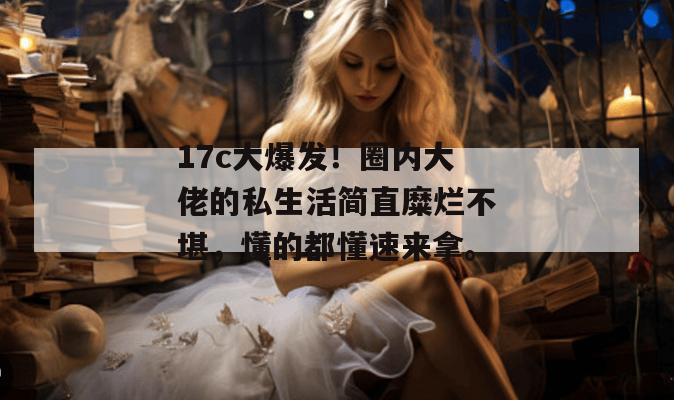 17c大爆发!圈内大佬的私生活简直糜烂不堪,懂的都懂速来拿。