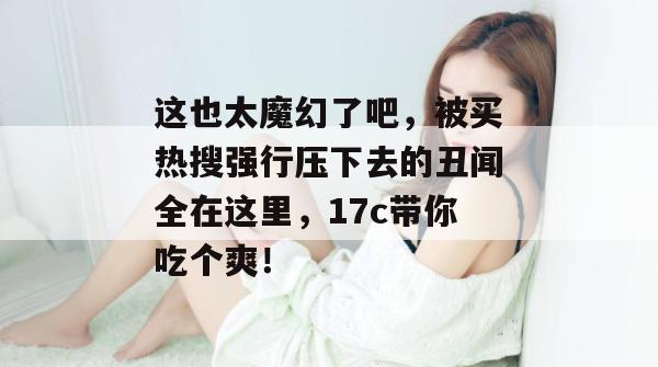 这也太魔幻了吧,被买热搜强行压下去的丑闻全在这里,17c带你吃个爽!