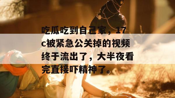 吃瓜吃到自己家,17c被紧急公关掉的视频终于流出了,大半夜看完直接吓精神了。