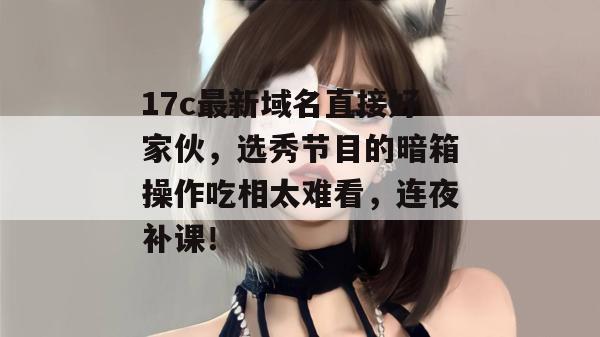 17c最新域名直接好家伙,选秀节目的暗箱操作吃相太难看,连夜补课!