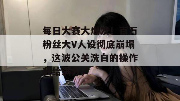 每日大赛大爆发!百万粉丝大V人设彻底崩塌,这波公关洗白的操作我给满分。
