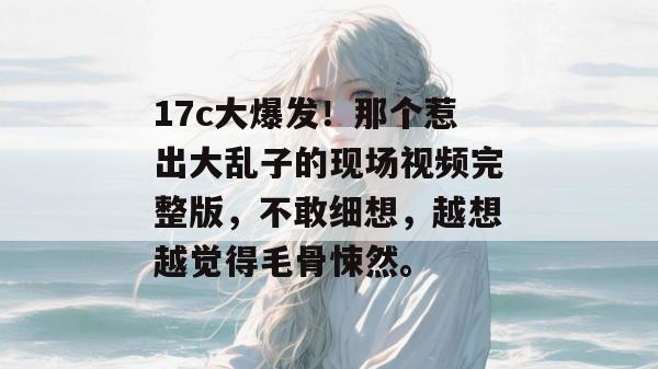 17c大爆发!那个惹出大乱子的现场视频完整版,不敢细想,越想越觉得毛骨悚然。