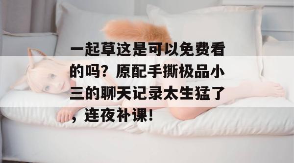 一起草这是可以免费看的吗?原配手撕极品小三的聊天记录太生猛了,连夜补课!