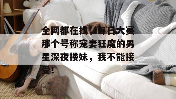 全网都在找，每日大赛那个号称宠妻狂魔的男星深夜搂妹，我不能接受！
