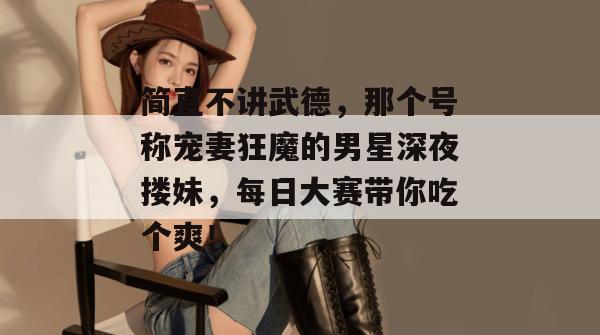 简直不讲武德,那个号称宠妻狂魔的男星深夜搂妹,每日大赛带你吃个爽!