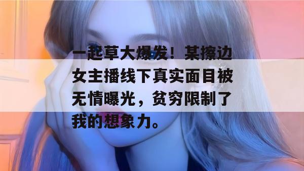 一起草大爆发！某擦边女主播线下真实面目被无情曝光，贫穷限制了我的想象力。