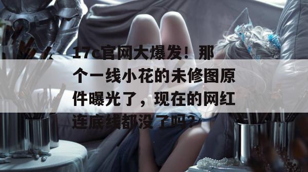 17c官网大爆发!那个一线小花的未修图原件曝光了,现在的网红连底线都没了吗?