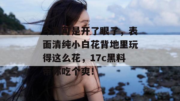 今天可是开了眼了，表面清纯小白花背地里玩得这么花，17c黑料带你吃个爽！