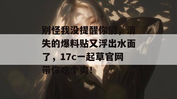 别怪我没提醒你们，消失的爆料贴又浮出水面了，17c一起草官网带你吃个爽！
