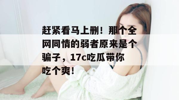 赶紧看马上删！那个全网同情的弱者原来是个骗子，17c吃瓜带你吃个爽！