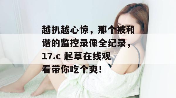 越扒越心惊，那个被和谐的监控录像全纪录，17.c 起草在线观看带你吃个爽！