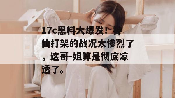 17c黑料大爆发!神仙打架的战况太惨烈了,这哥-姐算是彻底凉透了。
