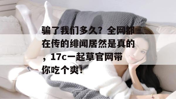 骗了我们多久？全网都在传的绯闻居然是真的，17c一起草官网带你吃个爽！