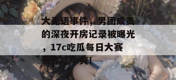 大无语事件，男团成员的深夜开房记录被曝光，17c吃瓜每日大赛带你吃个爽！