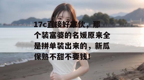 17c直接好家伙，那个装富婆的名媛原来全是拼单装出来的，新瓜保熟不甜不要钱！