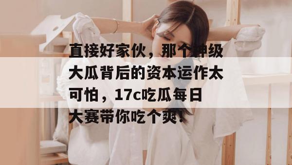 直接好家伙,那个神级大瓜背后的资本运作太可怕,17c吃瓜每日大赛带你吃个爽!