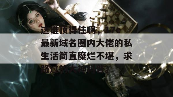 这谁顶得住啊，17c最新域名圈内大佬的私生活简直糜烂不堪，求路过的大神科普。
