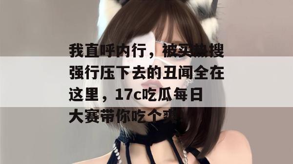 我直呼内行，被买热搜强行压下去的丑闻全在这里，17c吃瓜每日大赛带你吃个爽！