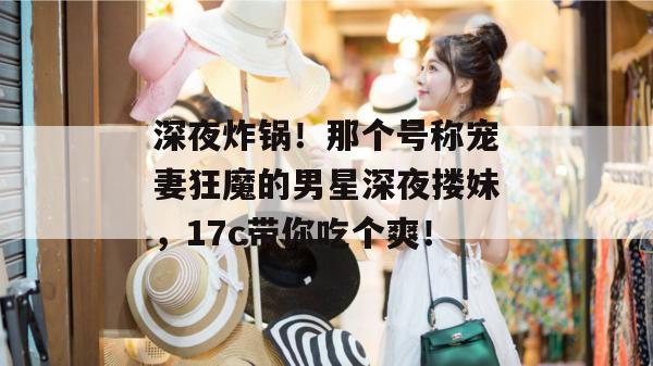 深夜炸锅！那个号称宠妻狂魔的男星深夜搂妹，17c带你吃个爽！