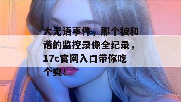 大无语事件,那个被和谐的监控录像全纪录,17c官网入口带你吃个爽!