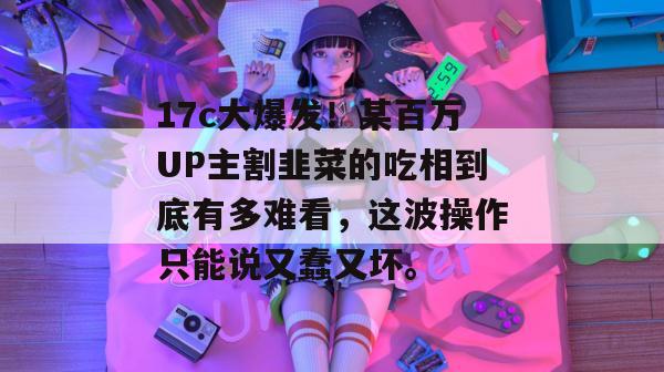 17c大爆发!某百万UP主割韭菜的吃相到底有多难看,这波操作只能说又蠢又坏。