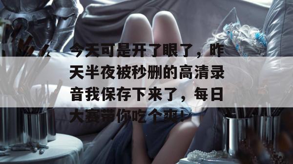 今天可是开了眼了，昨天半夜被秒删的高清录音我保存下来了，每日大赛带你吃个爽！
