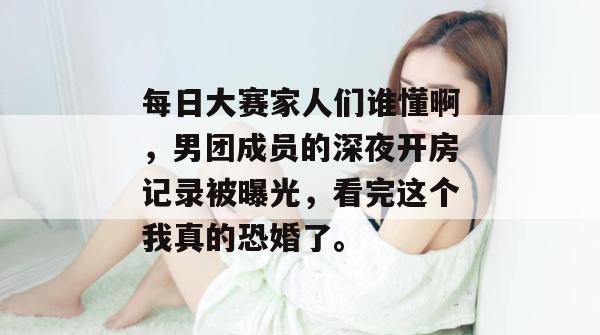 每日大赛家人们谁懂啊，男团成员的深夜开房记录被曝光，看完这个我真的恐婚了。