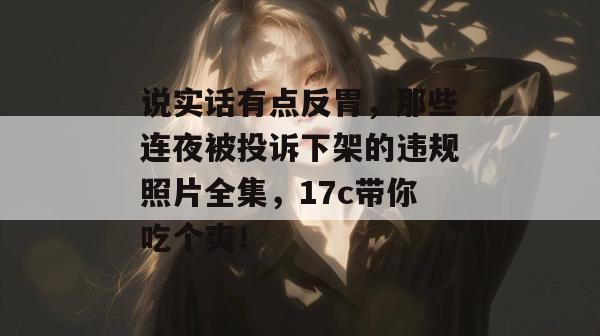说实话有点反胃,那些连夜被投诉下架的违规照片全集,17c带你吃个爽!