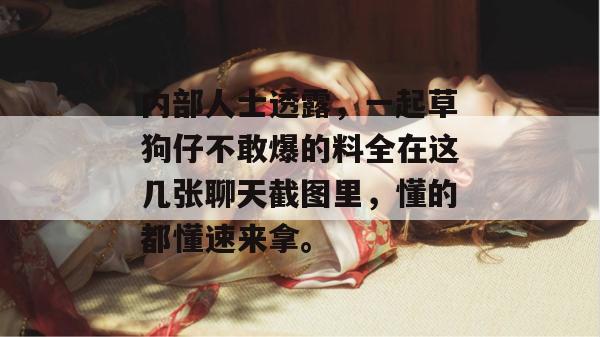 内部人士透露,一起草狗仔不敢爆的料全在这几张聊天截图里,懂的都懂速来拿。