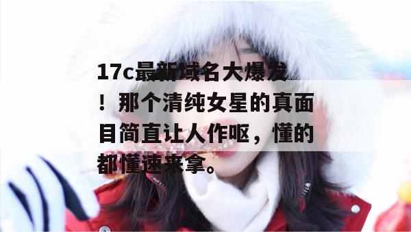 17c最新域名大爆发!那个清纯女星的真面目简直让人作呕,懂的都懂速来拿。