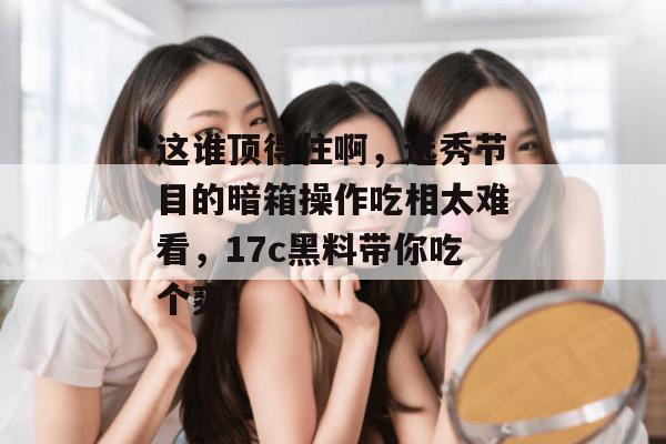 这谁顶得住啊,选秀节目的暗箱操作吃相太难看,17c黑料带你吃个爽!