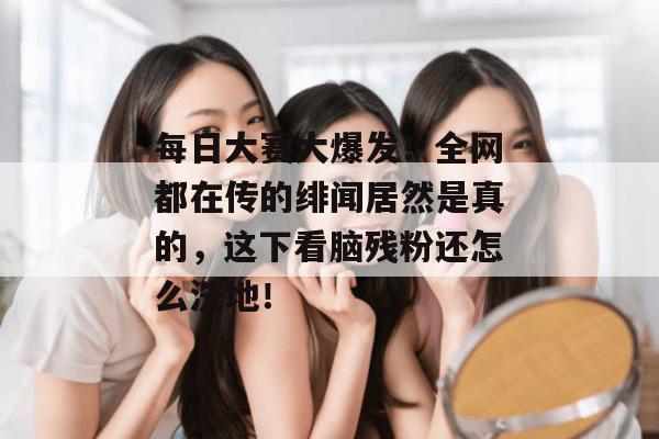 每日大赛大爆发！全网都在传的绯闻居然是真的，这下看脑残粉还怎么洗地！
