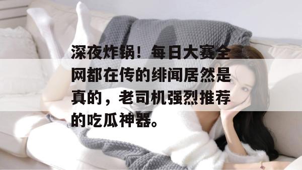 深夜炸锅!每日大赛全网都在传的绯闻居然是真的,老司机强烈推荐的吃瓜神器。