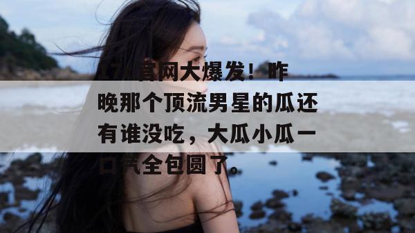 17c官网大爆发!昨晚那个顶流男星的瓜还有谁没吃,大瓜小瓜一口气全包圆了。
