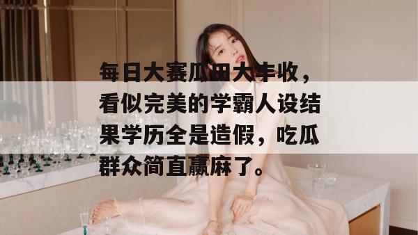 每日大赛瓜田大丰收，看似完美的学霸人设结果学历全是造假，吃瓜群众简直赢麻了。