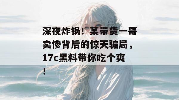 深夜炸锅！某带货一哥卖惨背后的惊天骗局，17c黑料带你吃个爽！