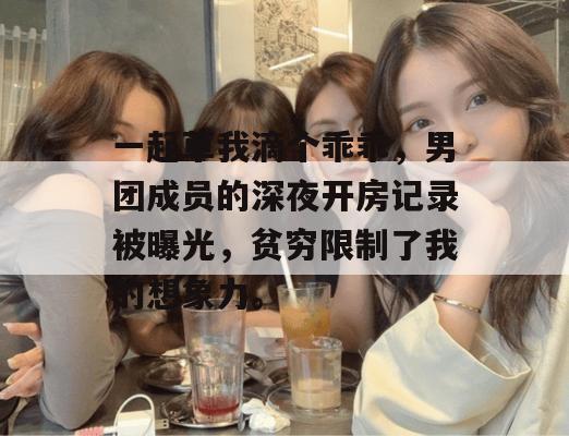 一起草我滴个乖乖,男团成员的深夜开房记录被曝光,贫穷限制了我的想象力。