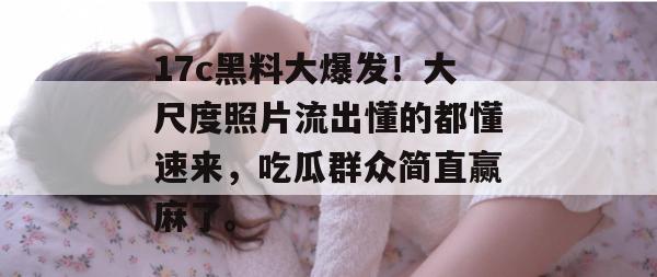 17c黑料大爆发！大尺度照片流出懂的都懂速来，吃瓜群众简直赢麻了。