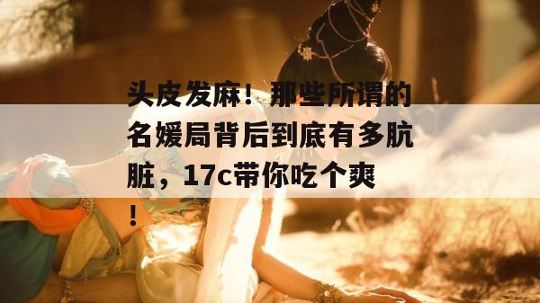 头皮发麻！那些所谓的名媛局背后到底有多肮脏，17c带你吃个爽！