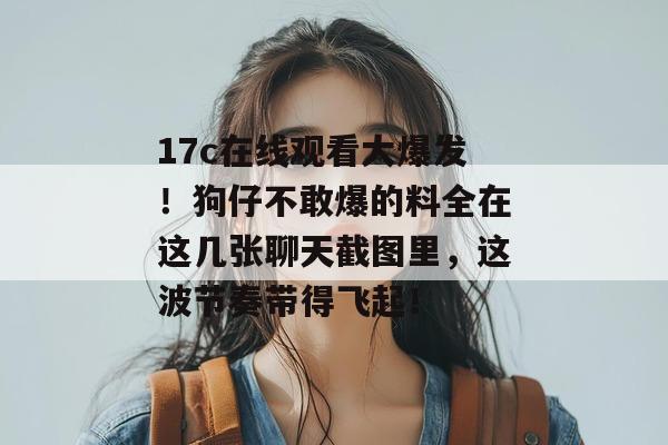 17c在线观看大爆发!狗仔不敢爆的料全在这几张聊天截图里,这波节奏带得飞起!