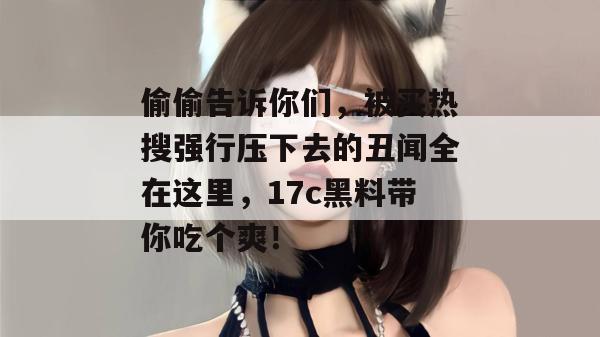 偷偷告诉你们，被买热搜强行压下去的丑闻全在这里，17c黑料带你吃个爽！