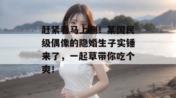 赶紧看马上删！某国民级偶像的隐婚生子实锤来了，一起草带你吃个爽！