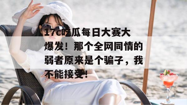 17c吃瓜每日大赛大爆发!那个全网同情的弱者原来是个骗子,我不能接受!
