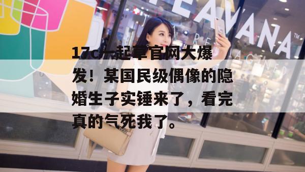17c一起草官网大爆发!某国民级偶像的隐婚生子实锤来了,看完真的气死我了。