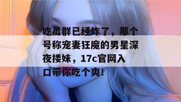 吃瓜群已经炸了,那个号称宠妻狂魔的男星深夜搂妹,17c官网入口带你吃个爽!