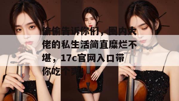 偷偷告诉你们，圈内大佬的私生活简直糜烂不堪，17c官网入口带你吃个爽！