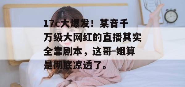 17c大爆发！某音千万级大网红的直播其实全靠剧本，这哥-姐算是彻底凉透了。