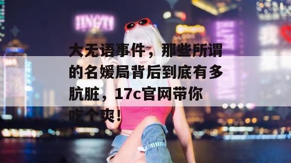 大无语事件，那些所谓的名媛局背后到底有多肮脏，17c官网带你吃个爽！