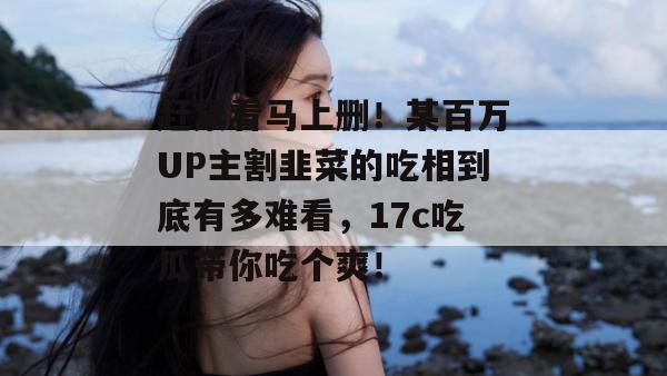 赶紧看马上删！某百万UP主割韭菜的吃相到底有多难看，17c吃瓜带你吃个爽！